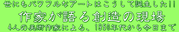 「作家が語る創造の現場」　世にもパワフルなアートはこうして誕生した！！4人の美術作家による、1950年代から今日まで